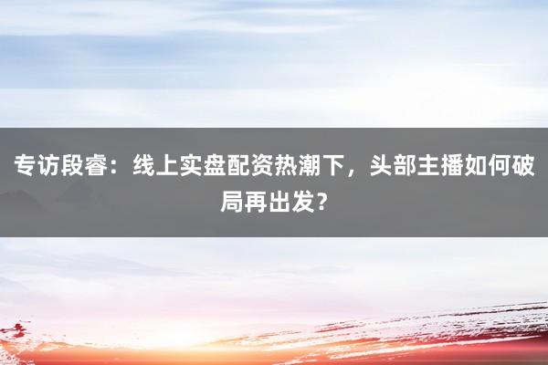 专访段睿：线上实盘配资热潮下，头部主播如何破局再出发？