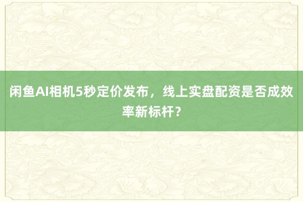 闲鱼AI相机5秒定价发布，线上实盘配资是否成效率新标杆？
