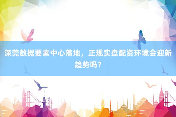 深莞数据要素中心落地，正规实盘配资环境会迎新趋势吗？