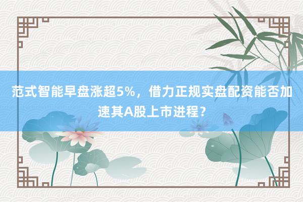 范式智能早盘涨超5%，借力正规实盘配资能否加速其A股上市进程？