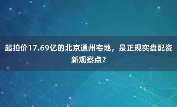 起拍价17.69亿的北京通州宅地，是正规实盘配资新观察点？