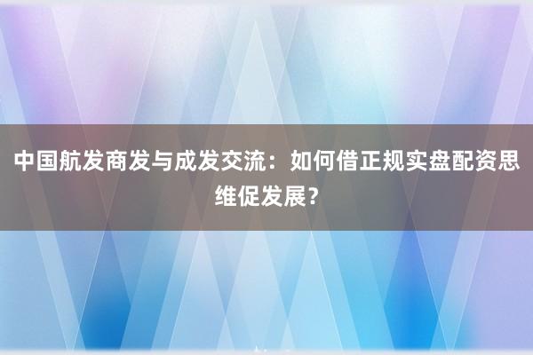 中国航发商发与成发交流：如何借正规实盘配资思维促发展？