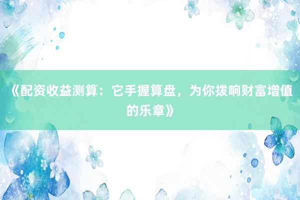 《配资收益测算：它手握算盘，为你拨响财富增值的乐章》