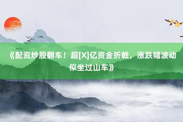 《配资炒股翻车！超[X]亿资金折戟，涨跌幅波动似坐过山车》