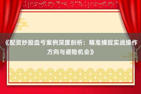 《配资炒股血亏案例深度剖析：精准捕捉实战操作方向与避险机会》