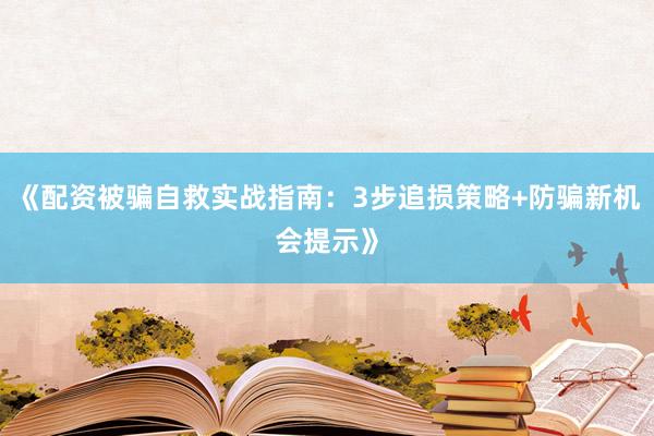 《配资被骗自救实战指南：3步追损策略+防骗新机会提示》