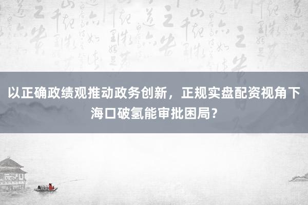 以正确政绩观推动政务创新，正规实盘配资视角下海口破氢能审批困局？