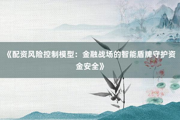 《配资风险控制模型：金融战场的智能盾牌守护资金安全》