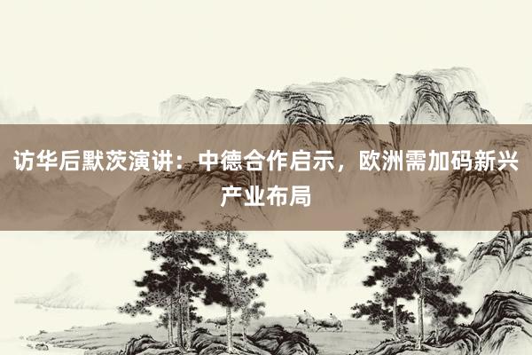 访华后默茨演讲：中德合作启示，欧洲需加码新兴产业布局