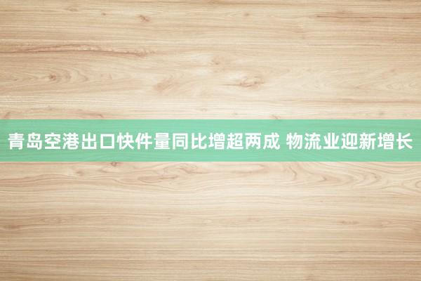 青岛空港出口快件量同比增超两成 物流业迎新增长
