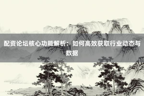 配资论坛核心功能解析：如何高效获取行业动态与数据