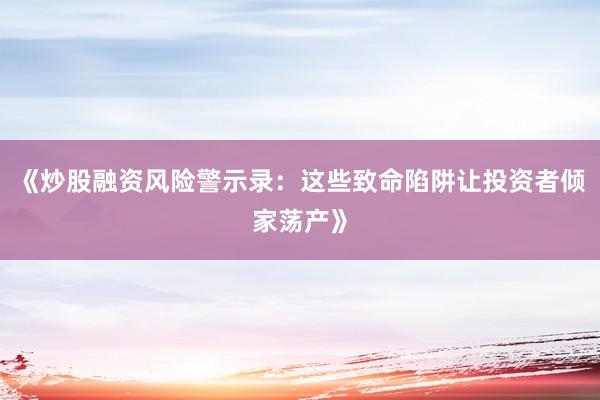 《炒股融资风险警示录：这些致命陷阱让投资者倾家荡产》