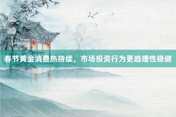 春节黄金消费热持续，市场投资行为更趋理性稳健