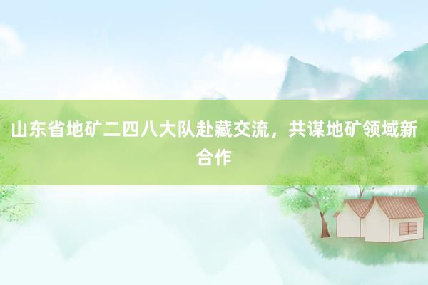 山东省地矿二四八大队赴藏交流，共谋地矿领域新合作