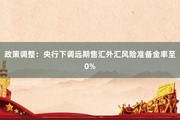 政策调整：央行下调远期售汇外汇风险准备金率至0%