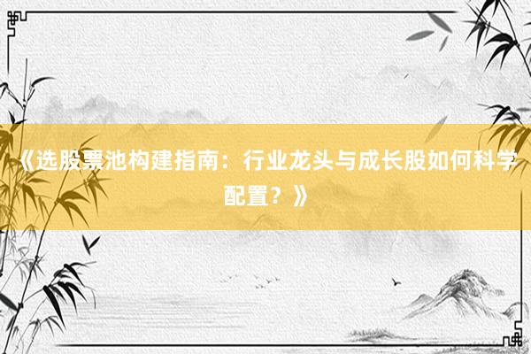 《选股票池构建指南：行业龙头与成长股如何科学配置？》