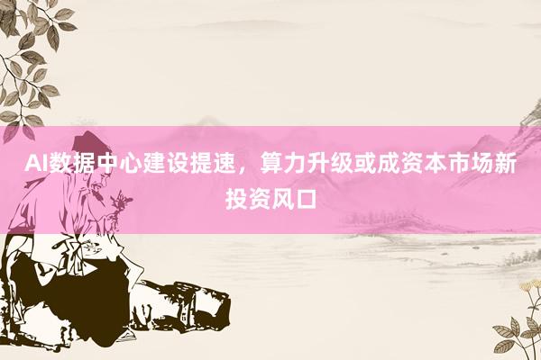 AI数据中心建设提速，算力升级或成资本市场新投资风口