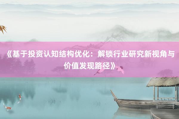 《基于投资认知结构优化:解锁行业研究新视角与价值发现路径》