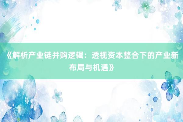 《解析产业链并购逻辑：透视资本整合下的产业新布局与机遇》