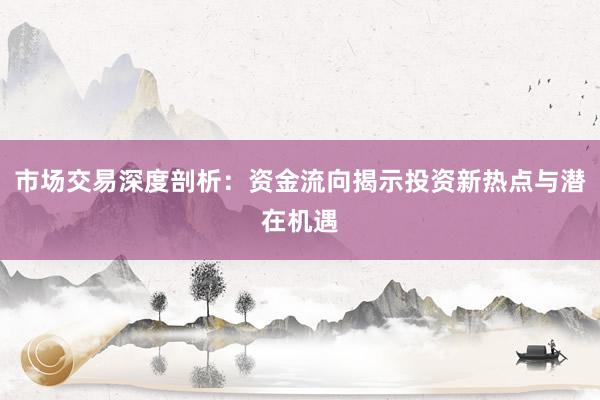 市场交易深度剖析：资金流向揭示投资新热点与潜在机遇