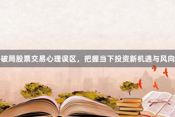 破局股票交易心理误区,把握当下投资新机遇与风向