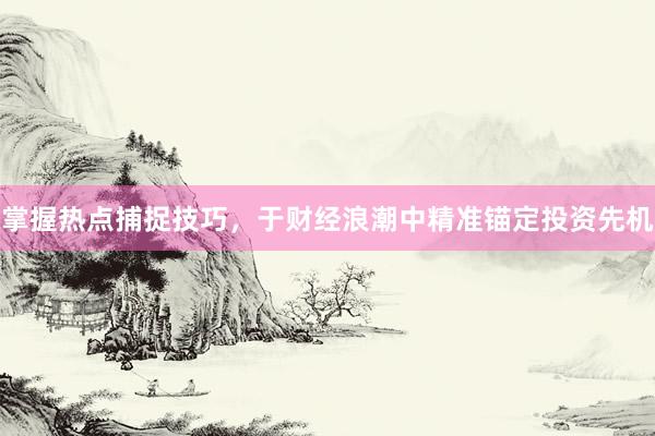 掌握热点捕捉技巧,于财经浪潮中精准锚定投资先机