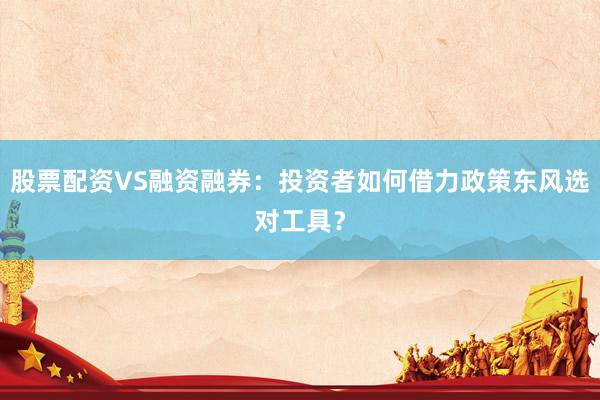 股票配资VS融资融券:投资者如何借力政策东风选对工具?