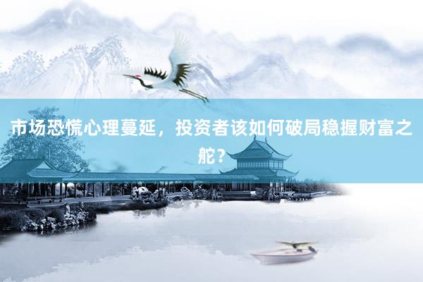 市场恐慌心理蔓延,投资者该如何破局稳握财富之舵?