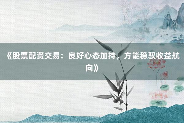 《股票配资交易:良好心态加持,方能稳驭收益航向》