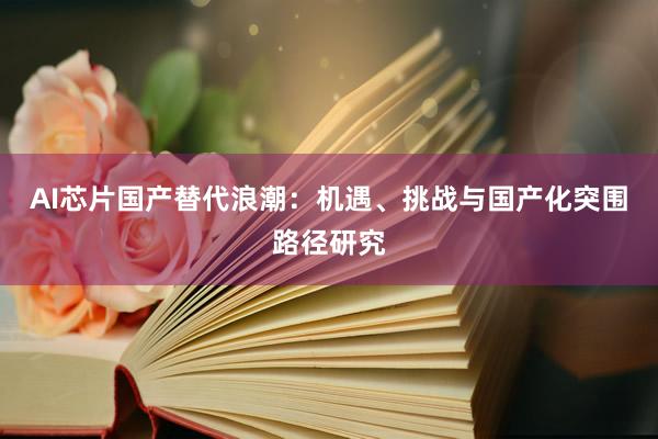 AI芯片国产替代浪潮:机遇、挑战与国产化突围路径研究