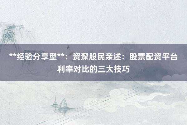 **经验分享型**：资深股民亲述：股票配资平台利率对比的三大技巧
