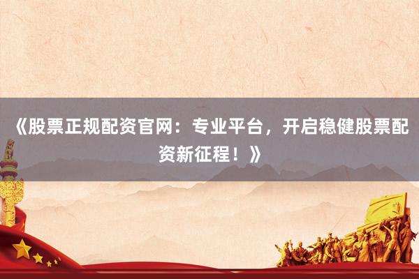 《股票正规配资官网:专业平台,开启稳健股票配资新征程!》