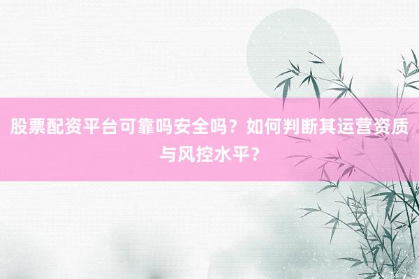 股票配资平台可靠吗安全吗？如何判断其运营资质与风控水平？