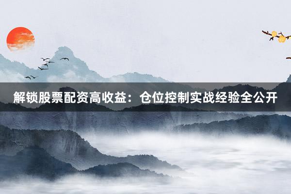 解锁股票配资高收益：仓位控制实战经验全公开