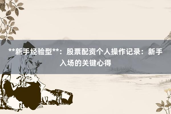 **新手经验型**：股票配资个人操作记录：新手入场的关键心得