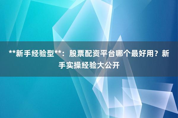 **新手经验型**:股票配资平台哪个最好用?新手实操经验大公开