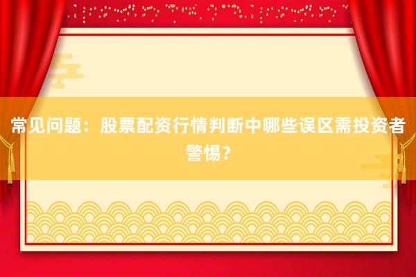 常见问题：股票配资行情判断中哪些误区需投资者警惕？