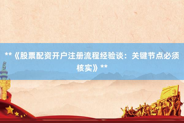**《股票配资开户注册流程经验谈：关键节点必须核实》**
