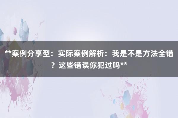 **案例分享型：实际案例解析：我是不是方法全错？这些错误你犯过吗**