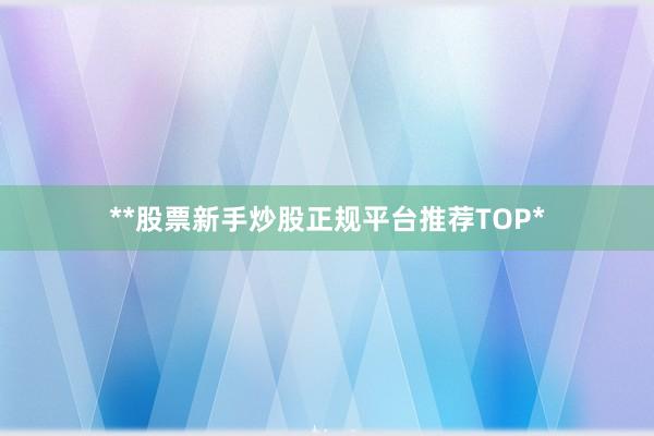**股票新手炒股正规平台推荐TOP*