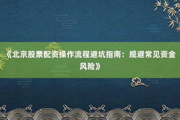 《北京股票配资操作流程避坑指南：规避常见资金风险》