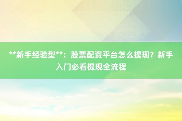 **新手经验型**：股票配资平台怎么提现？新手入门必看提现全流程