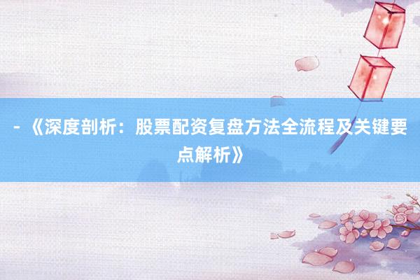 - 《深度剖析：股票配资复盘方法全流程及关键要点解析》