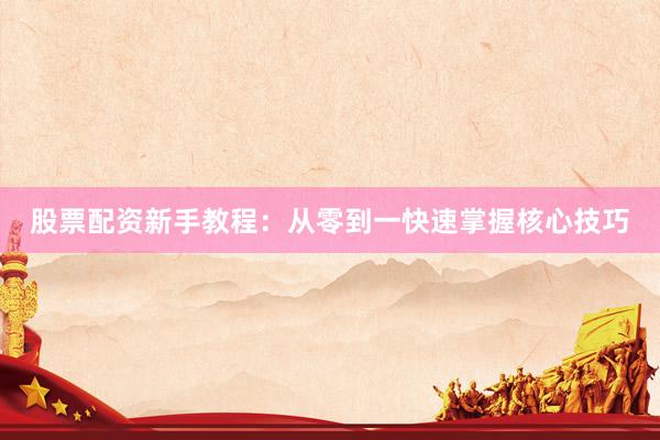 股票配资新手教程：从零到一快速掌握核心技巧