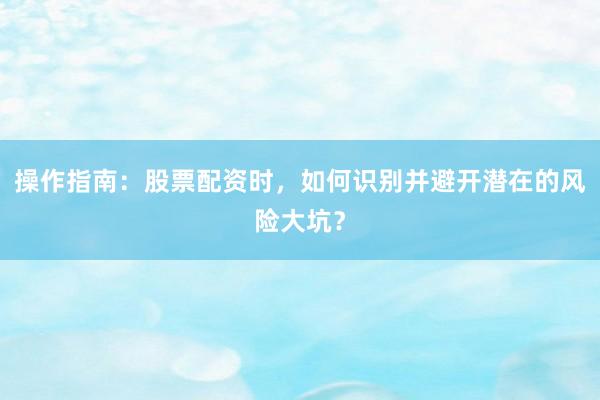 操作指南：股票配资时，如何识别并避开潜在的风险大坑？