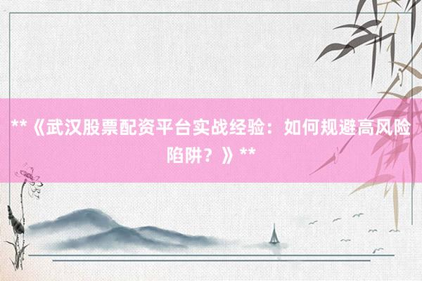 **《武汉股票配资平台实战经验：如何规避高风险陷阱？》**