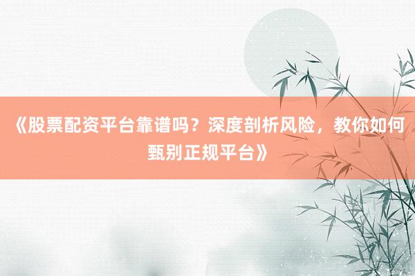 《股票配资平台靠谱吗？深度剖析风险，教你如何甄别正规平台》