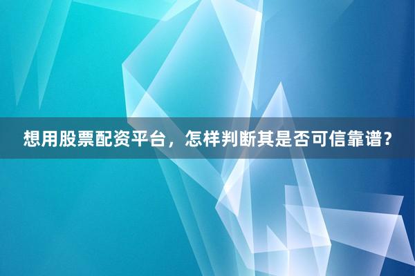 想用股票配资平台,怎样判断其是否可信靠谱?