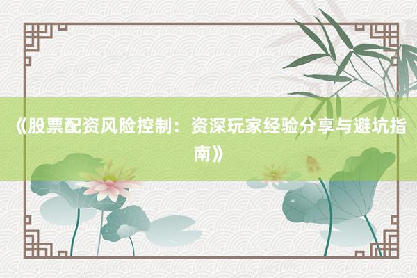 《股票配资风险控制：资深玩家经验分享与避坑指南》