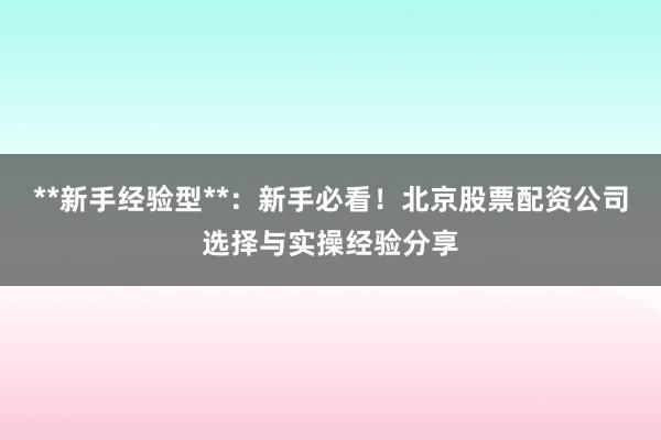 **新手经验型**：新手必看！北京股票配资公司选择与实操经验分享